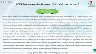 R & R Updates
IT Shades
Engage & Enable
CMMI Institute Appraises Genpact at CMMI V2.0 Maturity Level 5
For any queries, Please write to marketing@itshades.com
35
CMMI Institute has appraised Genpact a global professional services firm focused on delivering digital transformation, on the Capability Maturity Model
Integration (CMMI) V2.0 for Maturity Level 5. The highly complex appraisal is a significant milestone in modernizing the quality and delivery of Genpact's
technology services and methodologies like Agile, predictive project management, and continuous improvement across the company's application services,
integration services, and cloud services for leading global clients. Organizations using CMMI to build capability have achieved improvements in customer
satisfaction, employee engagement, and organizational performance – all of which benefit the bottom line. Being appraised at CMMI V2.0 Maturity Level 5
recognizes Genpact's deep technology capabilities that are coupled with domain expertise across many vertical business areas. Genpact has been continually
evolving and embedding its offerings with digital technology to help clients solve business challenges. Designed to optimize business performance in an
ever-changing global landscape, CMMI V2.0 is a process and behavioral model that helps organizations streamline process improvements and encourages
productive, efficient behaviors to decrease software, product, and service development risks. CMMI V2.0 is a proven set of global best practices that enable
organizations to build and benchmark the key capabilities that address the most common business challenges, including ensuring quality; engineering;
developing products; delivering and managing services; selecting and managing suppliers; planning and managing work; managing business resilience;
managing workforces; supporting implementation; sustaining habit and persistence, and improving performance.
R&R Description
 