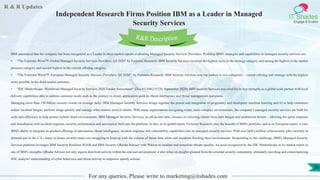 R & R Updates
IT Shades
Engage & Enable
Independent Research Firms Position IBM as a Leader in Managed
Security Services
For any queries, Please write to marketing@itshades.com
36
IBM announced that the company has been recognized as a Leader in three market reports evaluating Managed Security Services Providers. Profiling IBM's strategies and capabilities in managed security services are:
• "The Forrester Wave™: Global Managed Security Services Providers, Q3 2020" by Forrester Research: IBM Security Services received the highest score in the strategy category and among the highest in the market
presence category and second highest in the current offering category.
• "The Forrester Wave™: European Managed Security Services Providers, Q3 2020", by Forrester Research: IBM Security Services was top ranked in two categories – current offering and strategy with the highest
score possible in the third-market presence.
• "IDC MarketScape: Worldwide Managed Security Services 2020 Vendor Assessment" (Doc # US46235320, September 2020): IBM Security Services was cited for its key strengths as a global scale partner with local
delivery capabilities able to address customer needs such as the journey to cloud, application security, threat intelligence and threat management operations.
Managing more than 150 billion security events on average daily, IBM Managed Security Services brings together the power and integration of proprietary and third-party machine learning and AI to help customers
reduce incident fatigue, perform triage quickly and manage what matters most to clients. With many organizations navigating wider, more complex environments, the company's managed security services are built for
scale and efficiency to help protect hybrid cloud environments. IBM Managed Security Services, an all-in-one suite, focuses on relieving clients from alert fatigue and undetected threats – allowing for quick response
and remediation with incident response, security orchestration and automation built into the platform. In fact, in its global report, Forrester Research cites the breadth of IBM's portfolio, and in its European report, it cites
IBM's ability to integrate its product offerings in automation, threat intelligence, incident response and vulnerability capabilities into its managed security services. With over half a million cybersecurity jobs currently in
demand just in the U.S., many in-house security teams are struggling to keep up with the volume of threat data, alerts and incidents flooding their environments. Responding to this challenge, IBM's Managed Security
Services platform leverages IBM Security Resilient SOAR and IBM Security QRadar Advisor with Watson to escalate and remediate threats quickly. An asset recognized by the IDC MarketScape in its market report as
one of IBM's strengths, QRadar Advisor not only ingests data from activity within the end user environment, it also relies on insights gleaned from the external security community, ultimately enriching and contextualizing
SOC analysts' understanding of cyber behaviors and threat activity to empower speedy actions.
R&R Description
 