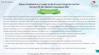 R & R Updates
IT Shades
Engage & Enable
Infosys Positioned as a Leader in the Everest Group ServiceNow
Services PEAK Matrix® Assessment 2021
For any queries, Please write to marketing@itshades.com
37
Infosys the global leader in next-generation digital services and consulting, announced that it has been positioned as a Leader in Everest Group ServiceNow Services PEAK Matrix®
Assessment 2021. Leaders are defined as service providers who have demonstrated ability to carry out large-scale transformational engagements covering the entire portfolio of
ServiceNow offerings and a strong focus on talent. They are heavily invested in co-developing industry and/or function specific solutions on ServiceNow, have acquired niche
ServiceNow partners and have high buyer satisfaction for delivering ServiceNow engagements. Infosys was recognized for delivering value from the Enterprise Service Management
Café, a part of Infosys Cobalt, on ServiceNow platform to expedite time-to-market. The report also highlights Infosys’ ability to effectively cater to clients across the entire buyer
spectrum for ServiceNow services. Everest Group assessed 20 leading ServiceNow service providers through a multi-phased research and analysis process for their vision and
capabilities spread across Consulting, Implementation, Maintenance and support services. The report highlighted Infosys’ strengths in the following areas:
• Infosys has built a strong suite of IP tools and accelerators, such as Enterprise Service Management Café, on ServiceNow platform to expedite time-to-market
• It is a ServiceNow Elite Partner; its global award and regional award for Americas from ServiceNow highlight its global delivery capabilities
• Infosys has credible end-to-end transformational proof-points for ServiceNow services across the entire product
• Clients can benefit from Infosys' proven track record of delivery excellence reflected in its relatively higher CSAT score than peers for the last one year
• The market acknowledges technical and domain expertise — broad understanding of the IT landscape, expertise in ServiceNow, and business-specific understanding – as its key
strengths
• Infosys has a spread of ServiceNow services across buyer segments, which emphasizes its ability to effectively cater to clients across the entire buyer spectrum
R&R Description
 