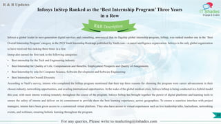 R & R Updates
IT Shades
Engage & Enable
Infosys InStep Ranked as the ‘Best Internship Program’ Three Years
in a Row
For any queries, Please write to marketing@itshades.com
38
Infosys a global leader in next-generation digital services and consulting, announced that its flagship global internship program, InStep, was ranked number one in the ‘Best
Overall Internship Program’ category in the 2021 Vault Internship Rankings published by Vault.com—a career intelligence organization. Infosys is the only global organization
to have received this ranking three times in a row.
Instep also earned the first rank in the following categories:
• Best internship for the Tech and Engineering industry
• Best Internship for Quality of Life, Compensation and Benefits, Employment Prospects and Quality of Assignments
• Best Internship by role for Computer Science, Software Development and Software Engineering
• Best Internship for Overall Diversity
According to Vault’s survey, interns who completed the InStep program mentioned that their top three reasons for choosing the program were career advancement in their
chosen industry, networking opportunities, and availing international opportunities. In the wake of the global medical crisis, Infosys InStep is being conducted in a hybrid model
this year, with most interns working remotely throughout the course of the program. Infosys InStep has brought together the power of digital platforms and learning tools to
ensure the safety of interns and deliver on its commitment to provide them the best learning experience, across geographies. To ensure a seamless interface with project
managers, interns have been given access to a customized virtual platform. They also have access to virtual experiences such as live leadership talks, hackathons, networking
events, and webinars, ensuring holistic learning throughout the program.
R&R Description
 