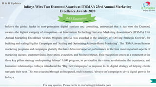 R & R Updates
IT Shades
Engage & Enable
Infosys Wins Two Diamond Awards at ITSMA’s 23rd Annual Marketing
Excellence Awards 2020
For any queries, Please write to marketing@itshades.com
39
Infosys the global leader in next-generation digital services and consulting, announced that it has won the Diamond
award—the highest category of recognition—at Information Technology Services Marketing Association’s (ITSMA) 23rd
Annual Marketing Excellence Awards Program. Infosys was awarded in the category of ‘Driving Strategic Growth’, for
building and scaling Big Bet Campaigns and ‘Scaling and Optimizing Account-Based Marketing’. The ITSMAAward honors
marketing programs and campaigns globally that have delivered superior performance in the four most important aspects of
marketing success: customer focus, innovation, execution, and business impact. This recognition serves as a testament to the
three key pillars strategy underpinning Infosys’ ABM program, to personalize the vision, revolutionize the experience, and
humanize relationships. Infosys introduced the ‘Big Bet Campaigns’ in response to its digital strategy of helping clients
navigate their next. This was executed through an integrated, multi-channel, ‘always-on’ campaign to drive digital growth for
Infosys.
R&R Description
 