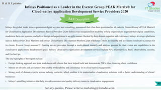 R & R Updates
IT Shades
Engage & Enable
Infosys Positioned as a Leader in the Everest Group PEAK Matrix® for
Cloud-native Application Development Service Providers 2020
For any queries, Please write to marketing@itshades.com
40
Infosys the global leader in next-generation digital services and consulting, announced that it has been positioned as a Leader in Everest Group’s PEAK Matrix®
for Cloud-native Application Development Service Providers 2020. Infosys was recognized for its ability to help organizations augment their digital capabilities,
modernize their core systems, and deliver design-led experiences in an agile manner. Backed by deep domain expertise and experience, Infosys leverages platforms
such as Infosys PolyCloud Platform and Infosys Cloud Native Development Platform, part of Infosys Cobalt, to simplify and accelerate cloud native journey for
its clients. Everest Group assessed 21 leading service providers through a multi-phased research and analysis process for their vision and capabilities in the
cloud-native applications development space. Infosys’ cloud-native application development services include API, microservices, PaaS, observability, security,
and DevSecOps.
The key highlights of the report include:
• Design thinking approach and joint workshops with clients that have helped build and demonstrate POCs, thus, fostering client confidence
• Mature set of tools and accelerators that enable predictability and consistency in its cloud-native engagements
• Strong pool of domain experts across industry verticals, which enables it to contextualize cloud-native solutions with a better understanding of clients’
businesses
• Infosys’ upskilling initiatives that help provide consistent and quality delivery teams in cloud-native engagements
R&R Description
 