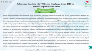 R & R Updates
IT Shades
Engage & Enable
Infosys and Vodafone win TM Forum Excellence Award 2020 for
Customer Experience and Trust
For any queries, Please write to marketing@itshades.com
41
Infosys the global leader in next-generation digital services and consulting, announced that it has won the TM Forum Excellence Award in the
customer experience and trust category for transforming Vodafone UK into a customer-centric digital service provider. Infosys was recognized for
delivering customer delight through automated, omnichannel, and personalized experiences. TM Forum’s annual Excellence Awards recognize the
world’s leading companies for their innovative achievements spanning digital transformation, business and IT agility, customer centricity, product
and service innovation in AI, data analytics, autonomous networks and cloud native IT among others. Infosys worked with Vodafone UK to
modernize its IT infrastructure, synchronize channels, and create a new digital experience layer to accelerate speed to market and reduce costs.
Infosys’ cloud-first and API-first platform leveraged the TM Forum standard for Open APIs to deliver scale and resilience with the Cloud-native
platform through Amazon Web Services. The new Digital Experience Layer (DXL), now a global template for digital transformation across the
Vodafone Group, was deployed using DevOps and continuous integration, to accelerate the launch of new services. This award-winning digital
platform helped Vodafone UK automate over 50 percent of customer interactions, improve sales conversion by 30 percent, and digital sales by 50
percent while tripling their Net Promoter Score. Infosys as the system integrator partner additionally helped Vodafone UK accelerate the launch of
VOXI, a social and mobile chat application, and ToBi, an AI chatbot for managing transactions.
R&R Description
 