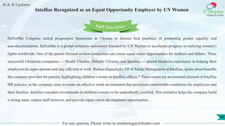 R & R Updates
IT Shades
Engage & Enable
Intellias Recognized as an Equal Opportunity Employer by UN Women
For any queries, Please write to marketing@itshades.com
42
HeForShe Congress united progressive businesses in Ukraine to discuss best practices of promoting gender equality and
non-discrimination. HeForShe is a global solidarity movement founded by UN Women to accelerate progress in realizing women’s
rights worldwide. One of the panels focused on how companies can create equal career opportunities for mothers and fathers. Three
successful Ukrainian companies — Nestlé Ukraine, Deloitte Ukraine, and Intellias — shared hands-on experience in helping their
employees be super-parents and stay efficient at work. Roman Hapachylo, VP of Talent Management at Intellias, spoke about benefits
the company provides for parents, highlighting children’s rooms in Intellias offices.* These rooms are an essential element of Intellias
HR policies, as the company aims to create an effective work environment that prioritizes comfortable conditions for employees and
their families. Intellias considers investments in children’s rooms to be undoubtedly justified. This initiative helps the company build
a strong team, reduce staff turnover, and provide equal career development opportunities.
R&R Description
 