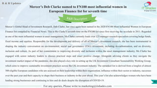 R & R Updates
IT Shades
Engage & Enable
Mercer’s Deb Clarke named to FN100 most influential women in
European Finance list for seventh time
For any queries, Please write to marketing@itshades.com
43
Mercer’s Global Head of Investment Research, Deb Clarke, has once again been named in the 2020 FN100 Most Influential Women in European
Finance list compiled by Financial News. This is Ms Clarke’s seventh time on the FN100 list since first receiving the accolade in 2011. Regarded
as one of the most influential women in asset management, Ms Clarke currently leads over 125 manager research specialists covering hedge funds,
fixed income and equities. Responsible for the development and delivery of all of Mercer’s investment research, she has been instrumental in
shaping the industry conversation on environmental, social and governance (ESG) investment, including de-carbonisation, and on diversity,
inclusion and culture. As part of her commitment to improving diversity and inclusion within the asset management industry, Ms Clarke has
engaged with senior industry leaders to discuss practical steps and enact positive change. Alongside advising clients as they navigate the
investment market impact of the pandemic, she also played a key role in setting up the UK Investment Consultant Sustainability Working Group,
which aims to improve sustainable investment practices across the UK investment industry. The unranked list is derived from a longlist of almost
500 eligible European candidates who are assessed on their leadership within their organisation, influence within their sector or industry, successes
over the past year and their capacity to shape their business or industry in the year ahead. This year’s list also acknowledges women who have been
leading strong businesses and continuing to hire and do deals despite the disruption of COVID-19.
R&R Description
 