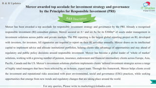 R & R Updates
IT Shades
Engage & Enable
Mercer awarded top accolade for investment strategy and governance
by the Principles for Responsible Investment (PRI)
For any queries, Please write to marketing@itshades.com
44
Mercer has been awarded a top accolade for responsible investment strategy and governance by the PRI. Already a recognised
responsible investment (RI) consultant pioneer, Mercer secured an A+ and six As for its $306bn* of assets under management in
investment solutions across public and private markets. The PRI reporting is the largest global reporting project on RI, developed
with investors, for investors. All signatories are required to report on their RI activities annually. Mercer draws on its intellectual
capital to implement advice and allocate institutional portfolios, helping clients take advantage of opportunities and stay ahead of
regulatory and public policy decisions around responsible investment. Mercer has become a global leader of ‘whole of market’
solutions, working with a growing number of pension, insurance, endowment and financial intermediary clients across Europe, Asia,
Pacific, Canada and the US. Mercer’s investment solutions platform implements clients’ tailored investment strategies across a range
of highly rated managers that have been selected by an in-house, expert team. Through this framework, Mercer helps clients avoid
the investment and reputational risks associated with poor environmental, social and governance (ESG) practices, while seeking
opportunities that emerge from new trends and regulatory changes that are taking place around the world.
R&R Description
 