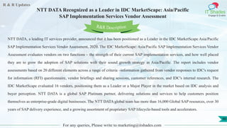 R & R Updates
IT Shades
Engage & Enable
NTT DATA Recognized as a Leader in IDC MarketScape: Asia/Pacific
SAP Implementation Services Vendor Assessment
For any queries, Please write to marketing@itshades.com
46
NTT DATA, a leading IT services provider, announced that it has been positioned as a Leader in the IDC MarketScape Asia/Pacific
SAP Implementation Services Vendor Assessment, 2020. The IDC MarketScape: Asia/Pacific SAP Implementation Services Vendor
Assessment evaluates vendors on two functions – the strength of their current SAP implementation services, and how well placed
they are to grow the adoption of SAP solutions with their sound growth strategy in Asia/Pacific. The report includes vendor
assessments based on 20 different elements across a range of criteria –information gathered from vendor responses to IDC's request
for information (RFI) questionnaire, vendor briefings and sharing sessions, customer references, and IDC's internal research. The
IDC MarketScape evaluated 16 vendors, positioning them as a Leader or a Major Player in the market based on IDC analysis and
buyer perception. NTT DATA is a global SAP Platinum partner, delivering solutions and services to help customers position
themselves as enterprise-grade digital businesses. The NTT DATA global team has more than 16,000 Global SAP resources, over 30
years of SAP delivery experience, and a growing assortment of proprietary SAP lifecycle-based tools and accelerators.
R&R Description
 