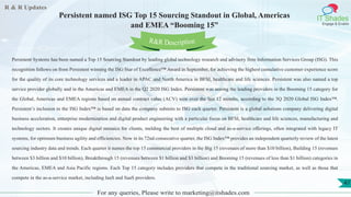 R & R Updates
IT Shades
Engage & Enable
Persistent named ISG Top 15 Sourcing Standout in Global, Americas
and EMEA “Booming 15”
For any queries, Please write to marketing@itshades.com
47
Persistent Systems has been named a Top 15 Sourcing Standout by leading global technology research and advisory firm Information Services Group (ISG). This
recognition follows on from Persistent winning the ISG Star of Excellence™ Award in September, for achieving the highest cumulative customer experience score
for the quality of its core technology services and a leader in APAC and North America in BFSI, healthcare and life sciences. Persistent was also named a top
service provider globally and in the Americas and EMEA in the Q2 2020 ISG Index. Persistent was among the leading providers in the Booming 15 category for
the Global, Americas and EMEA regions based on annual contract value (ACV) won over the last 12 months, according to the 3Q 2020 Global ISG Index™.
Persistent’s inclusion in the ISG Index™ is based on data the company submits to ISG each quarter. Persistent is a global solutions company delivering digital
business acceleration, enterprise modernization and digital product engineering with a particular focus on BFSI, healthcare and life sciences, manufacturing and
technology sectors. It creates unique digital mosaics for clients, melding the best of multiple cloud and as-a-service offerings, often integrated with legacy IT
systems, for optimum business agility and efficiencies. Now in its 72nd consecutive quarter, the ISG Index™ provides an independent quarterly review of the latest
sourcing industry data and trends. Each quarter it names the top 15 commercial providers in the Big 15 (revenues of more than $10 billion), Building 15 (revenues
between $3 billion and $10 billion), Breakthrough 15 (revenues between $1 billion and $3 billion) and Booming 15 (revenues of less than $1 billion) categories in
the Americas, EMEA and Asia Pacific regions. Each Top 15 category includes providers that compete in the traditional sourcing market, as well as those that
compete in the as-a-service market, including IaaS and SaaS providers.
R&R Description
 