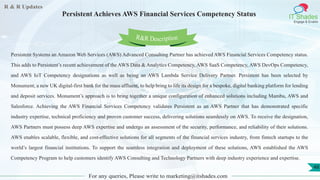 R & R Updates
IT Shades
Engage & Enable
Persistent Achieves AWS Financial Services Competency Status
For any queries, Please write to marketing@itshades.com
48
Persistent Systems an Amazon Web Services (AWS) Advanced Consulting Partner has achieved AWS Financial Services Competency status.
This adds to Persistent’s recent achievement of the AWS Data & Analytics Competency, AWS SaaS Competency, AWS DevOps Competency,
and AWS IoT Competency designations as well as being an AWS Lambda Service Delivery Partner. Persistent has been selected by
Monument, a new UK digital-first bank for the mass affluent, to help bring to life its design for a bespoke, digital banking platform for lending
and deposit services. Monument’s approach is to bring together a unique configuration of enhanced solutions including Mambu, AWS and
Salesforce. Achieving the AWS Financial Services Competency validates Persistent as an AWS Partner that has demonstrated specific
industry expertise, technical proficiency and proven customer success, delivering solutions seamlessly on AWS. To receive the designation,
AWS Partners must possess deep AWS expertise and undergo an assessment of the security, performance, and reliability of their solutions.
AWS enables scalable, flexible, and cost-effective solutions for all segments of the financial services industry, from fintech startups to the
world’s largest financial institutions. To support the seamless integration and deployment of these solutions, AWS established the AWS
Competency Program to help customers identify AWS Consulting and Technology Partners with deep industry experience and expertise.
R&R Description
 