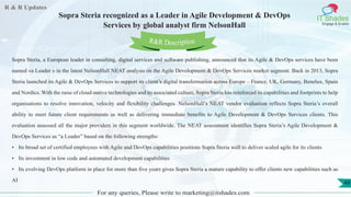 R & R Updates
IT Shades
Engage & Enable
Sopra Steria recognized as a Leader in Agile Development & DevOps
Services by global analyst firm NelsonHall
For any queries, Please write to marketing@itshades.com
49
Sopra Steria, a European leader in consulting, digital services and software publishing, announced that its Agile & DevOps services have been
named «a Leader » in the latest NelsonHall NEAT analysis on the Agile Development & DevOps Services market segment. Back in 2013, Sopra
Steria launched its Agile & DevOps Services to support its client’s digital transformation across Europe – France, UK, Germany, Benelux, Spain
and Nordics. With the raise of cloud-native technologies and its associated culture, Sopra Steria has reinforced its capabilities and footprints to help
organisations to resolve innovation, velocity and flexibility challenges. NelsonHall’s NEAT vendor evaluation reflects Sopra Steria’s overall
ability to meet future client requirements as well as delivering immediate benefits to Agile Development & DevOps Services clients. This
evaluation assessed all the major providers in this segment worldwide. The NEAT assessment identifies Sopra Steria’s Agile Development &
DevOps Services as “a Leader” based on the following strengths:
• Its broad set of certified employees with Agile and DevOps capabilities positions Sopra Steria well to deliver scaled agile for its clients
• Its investment in low code and automated development capabilities
• Its evolving DevOps platform in place for more than five years gives Sopra Steria a mature capability to offer clients new capabilities such as
AI
R&R Description
 