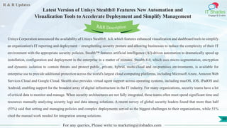 R & R Updates
IT Shades
Engage & Enable
Latest Version of Unisys Stealth® Features New Automation and
Visualization Tools to Accelerate Deployment and Simplify Management
For any queries, Please write to marketing@itshades.com
50
Unisys Corporation announced the availability of Unisys Stealth® 6.0, which features enhanced visualization and dashboard tools to simplify
an organization's IT reporting and deployment – strengthening security posture and allowing businesses to reduce the complexity of their IT
environment with the appropriate security policies. Stealth™ features artificial intelligence (AI)-driven automation to dramatically speed up
installation, configuration and deployment in the enterprise in a matter of minutes. Stealth 6.0, which uses micro-segmentation, encryption
and dynamic isolation to contain threats and protect public, private, hybrid, multi-cloud and on-premises environments, is available for
enterprise use to provide additional protection across the world's largest cloud computing platforms, including Microsoft Azure, Amazon Web
Services Cloud and Google Cloud. Stealth also provides virtual agent support across operating systems, including macOS, iOS, iPadOS and
Android, enabling support for the broadest array of digital infrastructure in the IT industry. For many organizations, security teams have a lot
of critical data to monitor and manage. When security architectures are not fully integrated, these teams often must spend significant time and
resources manually analyzing security logs and data among solutions. A recent survey of global security leaders found that more than half
(53%) said that setting and managing policies and complex deployments served as the biggest challenges to their organizations, while 51%
cited the manual work needed for integration among solutions.
R&R Description
 