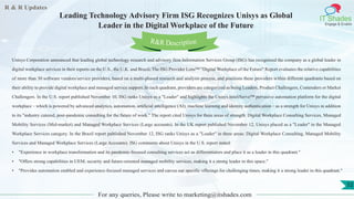 R & R Updates
IT Shades
Engage & Enable
Leading Technology Advisory Firm ISG Recognizes Unisys as Global
Leader in the Digital Workplace of the Future
For any queries, Please write to marketing@itshades.com
52
Unisys Corporation announced that leading global technology research and advisory firm Information Services Group (ISG) has recognized the company as a global leader in
digital workplace services in their reports on the U.S., the U.K. and Brazil. The ISG Provider Lens™ "Digital Workplace of the Future" Report evaluates the relative capabilities
of more than 30 software vendors/service providers, based on a multi-phased research and analysis process, and positions these providers within different quadrants based on
their ability to provide digital workplace and managed service support. In each quadrant, providers are categorized as being Leaders, Product Challengers, Contenders or Market
Challengers. In the U.S. report published November 10, ISG ranks Unisys as a "Leader" and highlights the Unisys InteliServe™ pervasive automation platform for the digital
workplace – which is powered by advanced analytics, automation, artificial intelligence (AI), machine learning and identity authentication – as a strength for Unisys in addition
to its "industry catered, post-pandemic consulting for the future of work." The report cited Unisys for three areas of strength: Digital Workplace Consulting Services, Managed
Mobility Services (Mid-market) and Managed Workplace Services (Large accounts). In the UK report published November 12, Unisys placed as a "Leader" in the Managed
Workplace Services category. In the Brazil report published November 12, ISG ranks Unisys as a "Leader" in three areas: Digital Workplace Consulting, Managed Mobility
Services and Managed Workplace Services (Large Accounts). ISG comments about Unisys in the U.S. report stated:
• "Experience in workplace transformation and its pandemic-focused consulting services act as differentiators and place it as a leader in this quadrant."
• "Offers strong capabilities in UEM, security and future-oriented managed mobility services, making it a strong leader in this space."
• "Provides automation enabled and experience-focused managed services and carves out specific offerings for challenging times, making it a strong leader in this quadrant."
R&R Description
 