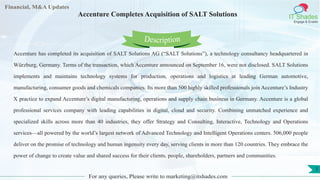 Lore Lorem
ipsum
dolor sit
amet,
consec-
tetuer
Financial, M&A Updates
IT Shades
Engage & Enable
Accenture Completes Acquisition of SALT Solutions
Accenture has completed its acquisition of SALT Solutions AG (“SALT Solutions”), a technology consultancy headquartered in
Würzburg, Germany. Terms of the transaction, which Accenture announced on September 16, were not disclosed. SALT Solutions
implements and maintains technology systems for production, operations and logistics at leading German automotive,
manufacturing, consumer goods and chemicals companies. Its more than 500 highly skilled professionals join Accenture’s Industry
X practice to expand Accenture’s digital manufacturing, operations and supply chain business in Germany. Accenture is a global
professional services company with leading capabilities in digital, cloud and security. Combining unmatched experience and
specialized skills across more than 40 industries, they offer Strategy and Consulting, Interactive, Technology and Operations
services—all powered by the world’s largest network of Advanced Technology and Intelligent Operations centers. 506,000 people
deliver on the promise of technology and human ingenuity every day, serving clients in more than 120 countries. They embrace the
power of change to create value and shared success for their clients, people, shareholders, partners and communities.
For any queries, Please write to marketing@itshades.com
Description
1
 