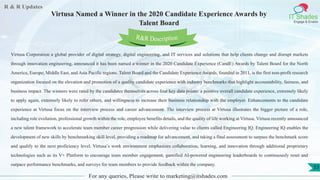 R & R Updates
IT Shades
Engage & Enable
Virtusa Named a Winner in the 2020 Candidate Experience Awards by
Talent Board
For any queries, Please write to marketing@itshades.com
53
Virtusa Corporation a global provider of digital strategy, digital engineering, and IT services and solutions that help clients change and disrupt markets
through innovation engineering, announced it has been named a winner in the 2020 Candidate Experience (CandE) Awards by Talent Board for the North
America, Europe, Middle East, and Asia Pacific regions. Talent Board and the Candidate Experience Awards, founded in 2011, is the first non-profit research
organization focused on the elevation and promotion of a quality candidate experience with industry benchmarks that highlight accountability, fairness, and
business impact. The winners were rated by the candidates themselves across four key data points: a positive overall candidate experience, extremely likely
to apply again, extremely likely to refer others, and willingness to increase their business relationship with the employer. Enhancements to the candidate
experience at Virtusa focus on the interview process and career advancement. The interview process at Virtusa illustrates the bigger picture of a role,
including role evolution, professional growth within the role, employee benefits details, and the quality of life working at Virtusa. Virtusa recently announced
a new talent framework to accelerate team member career progression while delivering value to clients called Engineering IQ. Engineering IQ enables the
development of new skills by benchmarking skill level, providing a roadmap for advancement, and taking a final assessment to surpass the benchmark score
and qualify to the next proficiency level. Virtusa’s work environment emphasizes collaboration, learning, and innovation through additional proprietary
technologies such as its V+ Platform to encourage team member engagement, gamified AI-powered engineering leaderboards to continuously reset and
outpace performance benchmarks, and surveys for team members to provide feedback within the company.
R&R Description
 