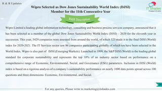 R & R Updates
IT Shades
Engage & Enable
Wipro Selected as Dow Jones Sustainability World Index (DJSI)
Member for the 11th Consecutive Year
For any queries, Please write to marketing@itshades.com
54
Wipro Limited a leading global information technology, consulting and business process services company, announced that it
has been selected as a member of the global Dow Jones Sustainability World Index (DJSI) – 2020 for the eleventh year in
succession. This year, 3429 companies were assessed from around the world, of which 323 made it to the final DJSI (World)
index for 2020-2021. The IT Services sector saw 86 companies participating globally of which ten have been selected in the
World Index. Wipro is also part of DJSI (Emerging Markets). Launched in 1999, the S&P DJSI (World) is the leading global
standard for corporate sustainability and represents the top 10% of an industry sector based on performance on a
comprehensive range of Economic, Environmental, Social, and Governance (ESG) parameters. Inclusion in DJSI (World)
index is based on a rigorous analysis of a company’s sustainability performance on nearly 1000 data points spread across 100
questions and three dimensions- Economic, Environmental, and Social.
R&R Description
 