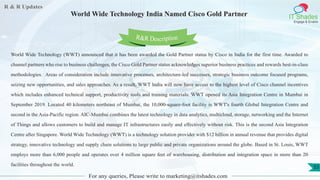 R & R Updates
IT Shades
Engage & Enable
World Wide Technology India Named Cisco Gold Partner
For any queries, Please write to marketing@itshades.com
55
World Wide Technology (WWT) announced that it has been awarded the Gold Partner status by Cisco in India for the first time. Awarded to
channel partners who rise to business challenges, the Cisco Gold Partner status acknowledges superior business practices and rewards best-in-class
methodologies. Areas of consideration include innovative processes, architecture-led successes, strategic business outcome focused programs,
seizing new opportunities, and sales approaches. As a result, WWT India will now have access to the highest level of Cisco channel incentives
which includes enhanced technical support, productivity tools and training materials. WWT opened its Asia Integration Centre in Mumbai in
September 2019. Located 40 kilometers northeast of Mumbai, the 10,000-square-foot facility is WWT's fourth Global Integration Centre and
second in the Asia-Pacific region. AIC-Mumbai combines the latest technology in data analytics, multicloud, storage, networking and the Internet
of Things and allows customers to build and manage IT infrastructures easily and effectively without risk. This is the second Asia Integration
Centre after Singapore. World Wide Technology (WWT) is a technology solution provider with $12 billion in annual revenue that provides digital
strategy, innovative technology and supply chain solutions to large public and private organizations around the globe. Based in St. Louis, WWT
employs more than 6,000 people and operates over 4 million square feet of warehousing, distribution and integration space in more than 20
facilities throughout the world.
R&R Description
 