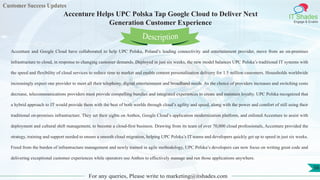 Customer Success Updates
IT Shades
Engage & Enable
Accenture Helps UPC Polska Tap Google Cloud to Deliver Next
Generation Customer Experience
For any queries, Please write to marketing@itshades.com
56
Accenture and Google Cloud have collaborated to help UPC Polska, Poland’s leading connectivity and entertainment provider, move from an on-premises
infrastructure to cloud, in response to changing customer demands. Deployed in just six weeks, the new model balances UPC Polska’s traditional IT systems with
the speed and flexibility of cloud services to reduce time to market and enable content personalization delivery for 1.5 million customers. Households worldwide
increasingly expect one provider to meet all their telephony, digital entertainment and broadband needs. As the choice of providers increases and switching costs
decrease, telecommunications providers must provide compelling bundles and integrated experiences to create and maintain loyalty. UPC Polska recognized that
a hybrid approach to IT would provide them with the best of both worlds through cloud’s agility and speed, along with the power and comfort of still using their
traditional on-premises infrastructure. They set their sights on Anthos, Google Cloud’s application modernization platform, and enlisted Accenture to assist with
deployment and cultural shift management, to become a cloud-first business. Drawing from its team of over 70,000 cloud professionals, Accenture provided the
strategy, training and support needed to ensure a smooth cloud migration, helping UPC Polska’s IT teams and developers quickly get up to speed in just six weeks.
Freed from the burden of infrastructure management and newly trained in agile methodology, UPC Polska’s developers can now focus on writing great code and
delivering exceptional customer experiences while operators use Anthos to effectively manage and run those applications anywhere.
Description
 