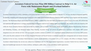 Customer Success Updates
IT Shades
Engage & Enable
Accenture Federal Services Wins $90 Million Contract to Help U.S. Air
Force with Maintenance Repair and Overhaul Initiative
For any queries, Please write to marketing@itshades.com
57
Accenture Federal Services (AFS), a subsidiary of Accenture has been awarded a $90 million contract to help the U.S. Air Force develop an integrated capability
for planning, scheduling and conducting depot maintenance and to help expand Enterprise Resource Planning (ERP) capabilities across logistics and other business
domains. The Maintenance Repair and Overhaul Initiative+ (MROi+) contract has a four and a half-year performance period. As part of its work, AFS will develop
and implement ERP applications to manage integrated depot maintenance and Air Force working capital fund financials. The solutions will be developed by AFS
within the Oracle Enterprise Business Suite and include key modules such as Complex Maintenance, Repair and Overhaul, Discrete Manufacturing, Production
and Scheduling, Inventory, and Advanced Supply Chain Planning. Accenture brings vast private-and public-sector experience with complex ERP systems
integration to its work with the Air Force. AFS was recently awarded a contract to establish a new cloud-based common infrastructure for Air Force ERP systems.
AFS is also the prime contractor for the Air Force Integrated Personnel and Payroll System to modernize payroll, leave management and core human resources
functions for the Air Force. Accenture Federal Services, a wholly owned subsidiary of Accenture LLP, is a U.S. company with offices in Arlington, Virginia.
Accenture’s federal business has served every cabinet-level department and 30 of the largest federal organizations. Accenture Federal Services transforms bold
ideas into breakthrough outcomes for clients at defense, intelligence, public safety, civilian and military health organizations.
Description
 