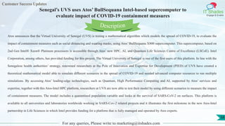 Customer Success Updates
IT Shades
Engage & Enable
Senegal’s UVS uses Atos’ BullSequana Intel-based supercomputer to
evaluate impact of COVID-19 containment measures
For any queries, Please write to marketing@itshades.com
58
Atos announces that the Virtual University of Senegal (UVS) is testing a mathematical algorithm which models the spread of COVID-19, to evaluate the
impact of containment measures such as social distancing and wearing masks, using Atos’ BullSequana X800 supercomputer. This supercomputer, based on
2nd Gen Intel® Xeon® Platinum processors is accessible through Atos’ new HPC, AI, and Quantum Life Sciences Centre of Excellence (LSCoE). Intel
Corporation, among others, has provided funding for this project. The Virtual University of Senegal is one of the first users of this platform. In line with the
Senegalese health authorities’ strategy, renowned researchers at the Pole of Innovation and Expertise for Development (PIED) of UVS have created a
theoretical mathematical model able to simulate different scenarios in the spread of COVID-19 and needed advanced computer resources to run multiple
simulations. By accessing Atos’ leading-edge technologies, such as Quantum, High Performance Computing and AI, supported by Atos’ services and
expertise, together with this Atos-Intel HPC platform, researchers at UVS are now able to test their model by using different scenarios to measure the impact
of containment measures. The model includes a quarantined population variable and looks at the survival of SARS-CoV-2 on surfaces. This platform is
available to all universities and laboratories worldwide working in SARS-Cov-2 related projects and it illustrates the first milestone in the new Atos-Intel
partnership in Life Sciences in which Intel provides funding for a platform that is fully managed and operated by Atos experts.
Description
 