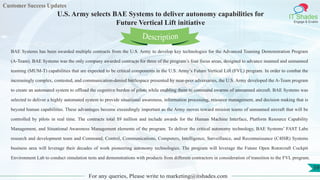Customer Success Updates
IT Shades
Engage & Enable
U.S. Army selects BAE Systems to deliver autonomy capabilities for
Future Vertical Lift initiative
For any queries, Please write to marketing@itshades.com
59
BAE Systems has been awarded multiple contracts from the U.S. Army to develop key technologies for the Advanced Teaming Demonstration Program
(A-Team). BAE Systems was the only company awarded contracts for three of the program’s four focus areas, designed to advance manned and unmanned
teaming (MUM-T) capabilities that are expected to be critical components in the U.S. Army’s Future Vertical Lift (FVL) program. In order to combat the
increasingly complex, contested, and communication-denied battlespace presented by near-peer adversaries, the U.S. Army developed the A-Team program
to create an automated system to offload the cognitive burden of pilots while enabling them to command swarms of unmanned aircraft. BAE Systems was
selected to deliver a highly automated system to provide situational awareness, information processing, resource management, and decision making that is
beyond human capabilities. These advantages become exceedingly important as the Army moves toward mission teams of unmanned aircraft that will be
controlled by pilots in real time. The contracts total $9 million and include awards for the Human Machine Interface, Platform Resource Capability
Management, and Situational Awareness Management elements of the program. To deliver the critical autonomy technology, BAE Systems’ FAST Labs
research and development team and Command, Control, Communications, Computers, Intelligence, Surveillance, and Reconnaissance (C4ISR) Systems
business area will leverage their decades of work pioneering autonomy technologies. The program will leverage the Future Open Rotorcraft Cockpit
Environment Lab to conduct simulation tests and demonstrations with products from different contractors in consideration of transition to the FVL program.
Description
 
