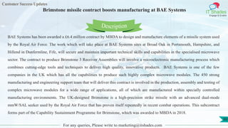 Customer Success Updates
IT Shades
Engage & Enable
Brimstone missile contract boosts manufacturing at BAE Systems
For any queries, Please write to marketing@itshades.com
60
BAE Systems has been awarded a £6.4 million contract by MBDA to design and manufacture elements of a missile system used
by the Royal Air Force. The work which will take place at BAE Systems sites at Broad Oak in Portsmouth, Hampshire, and
Hillend in Dunfermline, Fife, will secure and maintain important technical skills and capabilities in the specialised microwave
sector. The contract to produce Brimstone 3 Receiver Assemblies will involve a microelectronic manufacturing process which
combines cutting-edge tools and techniques to deliver high quality, innovative products. BAE Systems is one of the few
companies in the UK which has all the capabilities to produce such highly complex microwave modules. The 450 strong
manufacturing and engineering support team that will deliver this contract is involved in the production, assembly and testing of
complex microwave modules for a wide range of applications, all of which are manufactured within specially controlled
manufacturing environments. The UK-designed Brimstone is a high-precision strike missile with an advanced dual-mode
mmW/SAL seeker used by the Royal Air Force that has proven itself repeatedly in recent combat operations. This subcontract
forms part of the Capability Sustainment Programme for Brimstone, which was awarded to MBDA in 2018.
Description
 