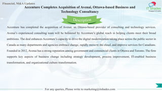 Lore Lorem
ipsum
dolor sit
amet,
consec-
tetuer
Financial, M&A Updates
IT Shades
Engage & Enable
Accenture Completes Acquisition of Avenai, Ottawa-based Business and
Technology Consultancy
Accenture has completed the acquisition of Avenai, an Ottawa-based provider of consulting and technology services.
Avenai’s experienced consulting team will be bolstered by Accenture’s global reach in helping clients meet their broad
ambitions. The deal enhances Accenture’s capacity to drive the digital modernization taking place across the public sector in
Canada as many departments and agencies embrace change, rapidly move to the cloud, and improve services for Canadians.
Founded in 2012, Avenai has a strong reputation among government and commercial clients in Ottawa and Toronto. The firm
supports key aspects of business change including strategy development, process improvement, IT-enabled business
transformation, and organizational culture transformation.
For any queries, Please write to marketing@itshades.com
Description
2
 