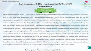 Customer Success Updates
IT Shades
Engage & Enable
BAE Systems awarded life-extension contract for Swiss CV90
combat vehicle
For any queries, Please write to marketing@itshades.com
62
BAE Systems Hägglunds has received a contract from the Swiss Federal Office for Defense Procurement (armasuisse) for the life-extension of the Swiss
Army’s CV9030, known as the “Schützenpanzer 2000.” The life-extension program of the CV9030 will keep the 186 vehicle fleet in service until 2040 and
significantly improve the platform’s ability in certain areas. The improvements are mainly based on previous obsolescence issues in the area of optical,
electrical and electronic components. They also include the installation of Active Damping technology which reduces wear and tear, minimizes through-life
repair costs, improves speed in terrain and ride comfort. A new improved electronics architecture will support adapting to future technology growth. The
vehicles will also be fitted with a 360-degree surveillance system, increasing situational awareness, combat effectiveness, and survivability to enable safer
route planning and more rapid targeting. As part of the contract, BAE Systems Hägglunds, the original manufacturer of the CV90, has already been working
closely with Swiss industry to meet the industrial cooperation requirements. The program will involve multiple suppliers based across all regions of
Switzerland. Selected companies will produce items such as the next generation of electronic boxes for the CV90s, electrical cables, and mechanical
components. One of these suppliers is RUAG AG, which will provide a new auxiliary power unit in collaboration with BAE Systems. Through its role as the
Material Competence Center (Materialkompetenzzentrum), RUAG is fully involved in securing Switzerland’s autonomy and operational readiness,
increasing defense capabilities, self-sufficiency, and security of supply while preserving high-skilled jobs and in-country capability.
Description
 