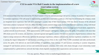 Customer Success Updates
IT Shades
Engage & Enable
CGI to assist VIA Rail Canada in the implementation of a new
reservation system
For any queries, Please write to marketing@itshades.com
65
CGI announced that it has been selected by VIA Rail Canada to help the national passenger rail service continue its journey of improvements
in customer experience. CGI will assist in implementing an innovative reservation system as a first step toward helping the company create
an integrated travel experience that will assist passengers at every step of their travel journey. CGI was chosen because of the advanced
reservation solution it proposed. CGI also offers VIA Rail Canada extensive large-scale systems development experience, along with broad
expertise in digital and cloud technologies. In addition, through CGI, VIA Rail Canada has access to a large pool of local talent, supported by
a global network of professionals. With approximately 3,250 transport and logistics experts across the globe, CGI partners with more than
200 clients across the aviation, rail, maritime, road and regional and logistics sectors. CGI delivers innovative digital business solutions that
improve energy and process efficiencies, optimize the passenger experience, enhance cybersecurity, increase regulatory compliance etc. CGI
is among the largest independent IT and business consulting services firms in the world. With 77,500 consultants and other professionals
across the globe, CGI delivers an end-to-end portfolio of capabilities, from strategic IT and business consulting to systems integration,
managed IT and business process services and intellectual property solutions. CGI works with clients through a local relationship model
complemented by a global delivery network that helps clients digitally transform their organizations and accelerate results.
Description
 