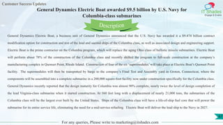 Customer Success Updates
IT Shades
Engage & Enable
General Dynamics Electric Boat awarded $9.5 billion by U.S. Navy for
Columbia-class submarines
For any queries, Please write to marketing@itshades.com
67
General Dynamics Electric Boat, a business unit of General Dynamics announced that the U.S. Navy has awarded it a $9.474 billion contract
modification option for construction and test of the lead and second ships of the Columbia class, as well as associated design and engineering support.
Electric Boat is the prime contractor on the Columbia program, which will replace the aging Ohio class of ballistic missile submarines. Electric Boat
will perform about 78% of the construction of the Columbia class and recently shifted the program to full-scale construction at the company’s
manufacturing complex in Quonset Point, Rhode Island. Construction of four of the six ‘supermodules’will take place at Electric Boat’s Quonset Point
facility. The supermodules will then be transported by barge to the company’s Final Test and Assembly yard in Groton, Connecticut, where the
components will be assembled into a complete submarine in a 200,000 square-foot facility now under construction specifically for the Columbia class.
General Dynamics recently reported that the design maturity for Columbia was almost 90% complete, nearly twice the level of design completion of
the lead Virginia-class submarine when it started construction. At 560 feet long with a displacement of nearly 21,000 tons, the submarines of the
Columbia class will be the largest ever built by the United States. Ships of the Columbia class will have a life-of-ship fuel core that will power the
submarine for its entire service life, eliminating the need for a mid-service refueling. Electric Boat will deliver the lead ship to the Navy in 2027.
Description
 