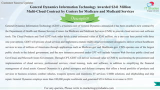 Customer Success Updates
IT Shades
Engage & Enable
General Dynamics Information Technology Awarded $241 Million
Multi-Cloud Contract by Centers for Medicare and Medicaid Services
For any queries, Please write to marketing@itshades.com
68
General Dynamics Information Technology (GDIT), a business unit of General Dynamics announced it has been awarded a new contract by
the Department of Health and Human Services Centers for Medicare and Medicaid Services (CMS) to provide cloud services and software
tools. The Cloud Products and Tool (CPT) task order holds a total estimated value of $241 million, on a one-year base period with three
one-year options. GDIT will procure cloud services and implement a mature multi-cloud environment designed to deliver critical healthcare
services to tens of millions of Americans through applications such as Medicare.gov and Healthcare.gov. CMS operates one of the largest
public clouds in the federal government, and the new instances procured under CPT will include Amazon Web Services public cloud and
GovCloud, and Microsoft Azure Government. Through CPT, GDIT will deliver increased value to CMS by accelerating the procurement and
implementation of cloud services, professional services, cloud training, tools and software, in addition to simplifying the financial
management of cloud assets. General Dynamics is a global aerospace and defense company that offers a broad portfolio of products and
services in business aviation; combat vehicles, weapons systems and munitions; IT services; C4ISR solutions; and shipbuilding and ship
repair. General Dynamics employs more than 100,000 people worldwide and generated $39.4 billion in revenue in 2019.
Description
 