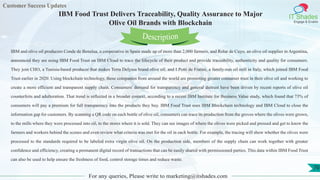 Customer Success Updates
IT Shades
Engage & Enable
IBM Food Trust Delivers Traceability, Quality Assurance to Major
Olive Oil Brands with Blockchain
For any queries, Please write to marketing@itshades.com
70
IBM and olive oil producers Conde de Benalua, a cooperative in Spain made up of more than 2,000 farmers, and Rolar de Cuyo, an olive oil supplier in Argentina,
announced they are using IBM Food Trust on IBM Cloud to trace the lifecycle of their product and provide traceability, authenticity and quality for consumers.
They join CHO, a Tunisia-based producer that makes Terra Delyssa brand olive oil, and I Potti de Fratini, a family-run oil mill in Italy, which joined IBM Food
Trust earlier in 2020. Using blockchain technology, these companies from around the world are promoting greater consumer trust in their olive oil and working to
create a more efficient and transparent supply chain. Consumers' demand for transparency and general distrust have been driven by recent reports of olive oil
counterfeits and adulteration. That trend is reflected in a broader context, according to a recent IBM Institute for Business Value study, which found that 73% of
consumers will pay a premium for full transparency into the products they buy. IBM Food Trust uses IBM Blockchain technology and IBM Cloud to close the
information gap for customers. By scanning a QR code on each bottle of olive oil, consumers can trace its production from the groves where the olives were grown,
to the mills where they were processed into oil, to the stores where it is sold. They can see images of where the olives were picked and pressed and get to know the
farmers and workers behind the scenes and even review what criteria was met for the oil in each bottle. For example, the tracing will show whether the olives were
processed to the standards required to be labeled extra virgin olive oil. On the production side, members of the supply chain can work together with greater
confidence and efficiency, creating a permanent digital record of transactions that can be easily shared with permissioned parties. This data within IBM Food Trust
can also be used to help ensure the freshness of food, control storage times and reduce waste.
Description
 