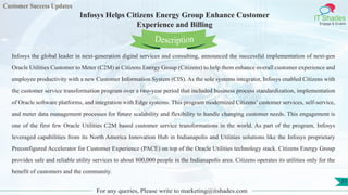 Customer Success Updates
IT Shades
Engage & Enable
Infosys Helps Citizens Energy Group Enhance Customer
Experience and Billing
For any queries, Please write to marketing@itshades.com
71
Infosys the global leader in next-generation digital services and consulting, announced the successful implementation of next-gen
Oracle Utilities Customer to Meter (C2M) at Citizens Energy Group (Citizens) to help them enhance overall customer experience and
employee productivity with a new Customer Information System (CIS). As the sole systems integrator, Infosys enabled Citizens with
the customer service transformation program over a two-year period that included business process standardization, implementation
of Oracle software platforms, and integration with Edge systems. This program modernized Citizens’ customer services, self-service,
and meter data management processes for future scalability and flexibility to handle changing customer needs. This engagement is
one of the first few Oracle Utilities C2M based customer service transformations in the world. As part of the program, Infosys
leveraged capabilities from its North America Innovation Hub in Indianapolis and Utilities solutions like the Infosys proprietary
Preconfigured Accelerator for Customer Experience (PACE) on top of the Oracle Utilities technology stack. Citizens Energy Group
provides safe and reliable utility services to about 800,000 people in the Indianapolis area. Citizens operates its utilities only for the
benefit of customers and the community.
Description
 