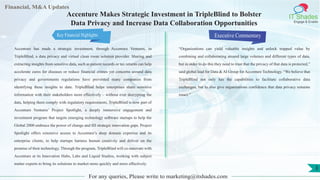 Financial, M&A Updates
IT Shades
Engage & Enable
Accenture Makes Strategic Investment in TripleBlind to Bolster
Data Privacy and Increase Data Collaboration Opportunities
Accenture has made a strategic investment, through Accenture Ventures, in
TripleBlind, a data privacy and virtual clean room solution provider. Sharing and
extracting insights from sensitive data, such as patient records or tax returns can help
accelerate cures for diseases or reduce financial crimes yet concerns around data
privacy and governments regulations have prevented many companies from
identifying these insights to date. TripleBlind helps enterprises share sensitive
information with their stakeholders more effectively – without ever decrypting the
data, helping them comply with regulatory requirements. TripleBlind is now part of
Accenture Ventures’ Project Spotlight, a deeply immersive engagement and
investment program that targets emerging technology software startups to help the
Global 2000 embrace the power of change and fill strategic innovation gaps. Project
Spotlight offers extensive access to Accenture’s deep domain expertise and its
enterprise clients, to help startups harness human creativity and deliver on the
promise of their technology. Through the program, TripleBlind will co-innovate with
Accenture at its Innovation Hubs, Labs and Liquid Studios, working with subject
matter experts to bring its solutions to market more quickly and more effectively.
Executive Commentary
“Organizations can yield valuable insights and unlock trapped value by
combining and collaborating around large volumes and different types of data,
but in order to do this they need to trust that the privacy of that data is protected,”
said global lead for Data & AI Group for Accenture Technology. “We believe that
TripleBlind not only has the capabilities to facilitate collaborative data
exchanges, but to also give organizations confidence that data privacy remains
intact.”
For any queries, Please write to marketing@itshades.com
3
Key Financial Highlights
 