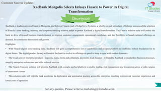 Customer Success Updates
IT Shades
Engage & Enable
XacBank Mongolia Selects Infosys Finacle to Power its Digital
Transformation
For any queries, Please write to marketing@itshades.com
73
XacBank, a leading universal bank in Mongolia, and Infosys Finacle, part of EdgeVerve Systems, a wholly-owned subsidiary of Infosys announced the selection
of Finacle’s core banking, treasury, and corporate banking solution suites to power XacBank’s digital transformation. The Finacle solution suite will enable the
bank to drive all-round business transformation to improve customer engagement, operational excellence, and the flexibility to launch tailored offerings on
demand, for continuous innovation and growth.
Highlights:
• With Finacle digital core banking suite, XacBank will gain a comprehensive set of capabilities and an open platform to establish a robust foundation for its
digital future. The digital product factory will enable the bank to evolve its offerings at speed to keep in sync with market dynamics
• The broad suite of enterprise products - deposits, loans, limits and collaterals, payments, trade finance – will enable XacBank to standardize business processes,
simplify enterprise architecture and offer tailored services
• The Finacle Treasury solution will provide XacBank with a single, unified platform to enable trading, risk management and processing across a wide expanse
of cross-asset classes
• This solution suite will help the bank accelerate its digitization and automation journey across the enterprise, resulting in improved customer experience and
lower costs of operation
Description
 