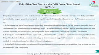 Customer Success Updates
IT Shades
Engage & Enable
Unisys Wins Cloud Contracts with Public Sector Clients Around
the World
For any queries, Please write to marketing@itshades.com
75
Unisys Corporation announced a series of cloud contracts with public sector clients around the world. All awarded in the third quarter of 2020 –
during which the company generated revenue growth in its public sector both sequentially and year over year – the Unisys contracts announced
are:
• In the Americas, the State of North Dakota, a current public sector client, awarded Unisys a new, five-year contract to support Job Service of
North Dakota (JSND), the state's unemployment insurance agency. The work leverages ClearPath® MCP Software Series for Azure because of the
economic, operational and customer-service benefits it provides, as well as CloudForte® consulting services in the Azure GovCloud.
• In Europe, the European Fisheries Control Agency (EFCA), selected Unisys for a Cloud and IT Architecture assessment project based on the
Unisys CloudForte® FastTrack Assessment methodology to develop services to support EFCA's mission to promote the highest common
standards for control, inspection and surveillance of Europe's fishing industry.
• In Asia Pacific, Unisys expanded its relationship with an Australian state government agency to provide additional cloud services as part of the
agency's ongoing cloud transformation.
Description
 