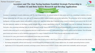 Partner Ecosystem Updates
IT Shades
Engage & Enable
Accenture and The Alan Turing Institute Establish Strategic Partnership to
Conduct AI and Data Science Research and Develop Applications
For any queries, Please write to marketing@itshades.com
77
Accenture is expanding its research collaboration with The Alan Turing Institute, the national institute for data science and AI, by committing to establish a five-year
strategic partnership that will create a new data and AI engagement forum, conduct research, and develop applications. The partnership, led by Accenture Applied
Intelligence, will bring together industry and academia to deliver real value from cutting edge AI and data science research to businesses and society in the UK. It will
also place particular emphasis on developing regional strengths and new project opportunities in the UK. These include cities such as Edinburgh, Manchester and
Newcastle, where promising technology hubs are already starting to emerge. Some of the activities the research partnership plans to undertake include conducting joint
research in data science and AI, as well as engagement activities to help transform executives’understanding of how it can be used as a tool for business. This will include
guest lectures and seminars as well as internship opportunities for a range of students across the Turing Network with Accenture and its clients.
Over the next five years, joint research will be undertaken across many areas including:
• Creating tools for the generation and management of synthetic data as well as tools in other Privacy Enhancing Technologies (PETs) for safe and secure data sharing.
• Developing interoperable software tools focusing on advanced modelling techniques to create complex digital twins, for example representing business systems.
• Applications of AI to help quantify uncertainty and design systems which are more resilient to shocks, make systems more sustainable, and do social good.
Description
 