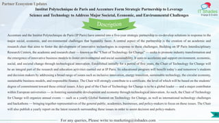 Partner Ecosystem Updates
IT Shades
Engage & Enable
Institut Polytechnique de Paris and Accenture Form Strategic Partnership to Leverage
Science and Technology to Address Major Societal, Economic, and Environmental Challenges
For any queries, Please write to marketing@itshades.com
80
Accenture and the Institut Polytechnique de Paris (IP Paris) have entered into a five-year strategic partnership to co-develop solutions in response to the
major social, economic, and environmental challenges that humanity faces. A central aspect of the partnership is the creation of an academic and
research chair that aims to foster the development of innovative technologies in response to these challenges. Building on IP Paris Interdisciplinary
Research Centers, the academic and research chair — known as the “Chair of Technology for Change” — seeks to promote industry transformation and
the emergence of innovative business models to foster environmental and social sustainability. It aims to accelerate and support environment, economic,
social, and societal change through technological innovation. Established initially for a period of five years, the Chair of Technology for Change will
be an integral part of the research and education activities carried out at IP Paris. Its educational program will benefit today’s and tomorrow’s students
and decision makers by addressing a broad range of issues such as inclusive innovation, energy transition, sustainable technology, the circular economy,
sustainable business models, and responsible finance. The Chair will strongly contribute to a certificate, the level of which will be based on the students’
degree of commitment toward these critical issues. A key goal of the Chair of Technology for Change is to be a global leader — and a major contributor
within European universities — in fostering sustainable development and economy through technological innovation. As such, the Chair of Technology
for Change will organize annual events — such as a yearly Global Summit on Technology for Change, as well as international technology challenges
and hackathons — bringing together representatives of the general public, academics, businesses, and policy-makers to focus on these issues. The Chair
will also publish a yearly report on the latest research surrounding these issues in order to assist decision and policy-makers.
Description
 