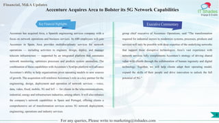 Financial, M&A Updates
IT Shades
Engage & Enable
Accenture Acquires Arca to Bolster its 5G Network Capabilities
Accenture has acquired Arca, a Spanish engineering services company with a
focus on network operations and business services. Its 640 employees will join
Accenture in Spain. Arca provides multidisciplinary services for network
operations — including activities to engineer, design, deploy, and manage
telecom infrastructure — supported by an integrated platform that automates
network monitoring, optimizes processes and predicts system anomalies. The
combination of these capabilities with Accenture’s SynOps platform will advance
Accenture’s ability to help organizations pivot operating models to new sources
of growth. The acquisition will reinforce Accenture’s role as a key partner for the
engineering, design, deployment and operation of network services —voice,
data, video, fixed, mobile, 5G and IoT — for clients in the telecommunications,
industrial, energy and infrastructure industries, among others. It will also enhance
the company’s network capabilities in Spain and Portugal, offering clients a
comprehensive set of transformation services across 5G network deployment,
engineering, operations and industry services.
Executive Commentary
group chief executive of Accenture Operations, said “The transformation
required for industrial sectors to modernize systems, processes, products and
services will only be possible with deep expertise of the underlying networks
that support these disruptive technologies. Arca’s vast experience with
network services fully complements Accenture’s strategy of driving shared
value with clients through the collaboration of human ingenuity and digital
technology. Together, we will help clients adapt their operating model,
expand the skills of their people and drive innovation to unlock the full
potential of 5G.”
For any queries, Please write to marketing@itshades.com
4
Key Financial Highlights
 