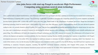 Partner Ecosystem Updates
IT Shades
Engage & Enable
Atos joins forces with start-up Pasqal to accelerate High Performance
Computing using quantum neutral atom technology
For any queries, Please write to marketing@itshades.com
81
Atos, a global leader in digital transformation, will collaborate with French start-up Pasqal to develop a quantum accelerator based on neutral atom technology for
High-Performance Computing (HPC) systems. This technology would make it possible to strengthen the computing capacities of current computers and thereby
develop hybrid quantum-HPC systems that can be used in the short term. World leader in the manufacture of quantum processors, Pasqal has developed a
promising technology based on neutral atoms, which enables it to master more than 100 atoms, whereas superconducting circuits, the most advanced quantum
method to date, are currently limited to about 50 qubits. For its part, Atos has been studying the acceleration opportunities offered by neutral atoms for more than
two years and is contributing to advances in research by developing the software specific to this technology, which has led to several scientific publications and
patent filing. The collaboration will lead to the integration of Pasqal's technology into Atos’ HPC solutions environment. The collaboration will be based on Atos'
software development and quantum simulation platform, the Atos Quantum Learning Machine (QLM), combining Atos' expertise in algorithmics with Pasqal's
development processors. In November 2016, Atos launched an ambitious program to anticipate the future of quantum computing, called 'Atos Quantum'. As a
result of this initiative, Atos was the first player to offer a quantum noise simulation module as part of its Atos QLM offering. Atos QLM and Atos' expertise is now
contributing to numerous European programs, including the AQTION (Advanced Quantum computing with Trapped IONs) project, the PASQuanS
(Programmable Atomic Large-Scale Quantum Simulation) project and more recently the NEASQC (NExt ApplicationsS of Quantum Computing) project.
Description
 