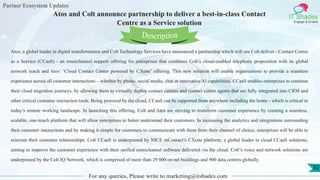Partner Ecosystem Updates
IT Shades
Engage & Enable
Atos and Colt announce partnership to deliver a best-in-class Contact
Centre as a Service solution
For any queries, Please write to marketing@itshades.com
82
Atos, a global leader in digital transformation and Colt Technology Services have announced a partnership which will see Colt deliver - Contact Centre
as a Service (CCaaS) - an omnichannel support offering for enterprises that combines Colt’s cloud-enabled telephony proposition with its global
network reach and Atos’ ‘Cloud Contact Center powered by CXone’ offering. This new solution will enable organisations to provide a seamless
experience across all customer interactions – whether by phone, social media, chat or innovative AI capabilities. CCaaS enables enterprises to continue
their cloud migration journeys, by allowing them to virtually deploy contact centres and contact centre agents that are fully integrated into CRM and
other critical customer interaction tools. Being powered by the cloud, CCaaS can be supported from anywhere including the home - which is critical in
today’s remote working landscape. In launching this offering, Colt and Atos are striving to transform customer experience by creating a seamless,
scalable, one-touch platform that will allow enterprises to better understand their customers. In increasing the analytics and integrations surrounding
their customer interactions and by making it simple for customers to communicate with them from their channel of choice, enterprises will be able to
reinvent their customer relationships. Colt CCaaS is underpinned by NICE inContact’s CXone platform, a global leader in cloud CCaaS solutions,
aiming to improve the customer experience with their unified omnichannel software delivered via the cloud. Colt’s voice and network solutions are
underpinned by the Colt IQ Network, which is comprised of more than 29 000 on net buildings and 900 data centres globally.
Description
 