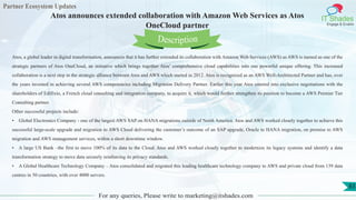 Partner Ecosystem Updates
IT Shades
Engage & Enable
Atos announces extended collaboration with Amazon Web Services as Atos
OneCloud partner
For any queries, Please write to marketing@itshades.com
83
Atos, a global leader in digital transformation, announces that it has further extended its collaboration with Amazon Web Services (AWS) as AWS is named as one of the
strategic partners of Atos OneCloud, an initiative which brings together Atos’ comprehensive cloud capabilities into one powerful unique offering. This increased
collaboration is a next step in the strategic alliance between Atos and AWS which started in 2012. Atos is recognized as an AWS Well-Architected Partner and has, over
the years invested in achieving several AWS competencies including Migration Delivery Partner. Earlier this year Atos entered into exclusive negotiations with the
shareholders of Edifixio, a French cloud consulting and integration company, to acquire it, which would further strengthen its position to become a AWS Premier Tier
Consulting partner.
Other successful projects include:
• Global Electronics Company - one of the largest AWS SAP on HANA migrations outside of North America. Atos and AWS worked closely together to achieve this
successful large-scale upgrade and migration to AWS Cloud delivering the customer’s outcome of an SAP upgrade, Oracle to HANA migration, on premise to AWS
migration and AWS management services, within a short downtime window.
• A large US Bank –the first to move 100% of its data to the Cloud. Atos and AWS worked closely together to modernize its legacy systems and identify a data
transformation strategy to move data securely reinforcing its privacy standards.
• A Global Healthcare Technology Company – Atos consolidated and migrated this leading healthcare technology company to AWS and private cloud from 139 data
centres in 50 countries, with over 4000 servers.
Description
 