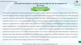 Partner Ecosystem Updates
IT Shades
Engage & Enable
TIM and Atos launch a strategic partnership for the development of
the Cloud
For any queries, Please write to marketing@itshades.com
84
TIM and Atos, a global leader in digital transformation, have signed a strategic agreement to develop a digital platform for the TIM Cloud
in order to supply innovative solutions along with secure and localized public and private data management in Italy, which will provide
companies and Public Administrations with speed, flexibility and immediate control of information. As part of this agreement, the two
companies will also focus on the implementation of the pan-European Gaia-X standards, in line with the European Commission’s
objectives on data protection in all key market sectors. TIM and Atos, long committed to supporting the growth of cloud computing, a
rapidly expanding sector, will jointly define and implement a hybrid cloud model, leveraging their expertise respectively. The solution is
expected to be commercialized by the first half of 2021. Atos is a global leader in digital transformation with 110,000 employees in 73
countries and annual revenue of € 12 billion. European number one in Cloud, Cybersecurity and High-Performance Computing, the
Group provides end-to-end Orchestrated Hybrid Cloud, Big Data, Business Applications and Digital Workplace solutions. The Group is
the Worldwide Information Technology Partner for the Olympic & Paralympic Games and operates under the brands Atos, Atos|Syntel,
and Unify. Atos is a SE (Societas Europaea), listed on the CAC40 Paris stock index.
Description
 
