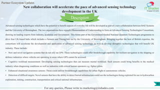 Partner Ecosystem Updates
IT Shades
Engage & Enable
New collaboration will accelerate the pace of advanced sensing technology
development in the UK
For any queries, Please write to marketing@itshades.com
85
Advanced sensing technologies which have the potential to benefit aspects of everyday life will be developed as part of a new collaboration between BAE Systems
and the University of Birmingham. The two organisations have signed a Memorandum of Understanding to form an Advanced Sensing Technologies Consortium,
drawing on leading experts from industry, academia and Government. This forms part of the Government-funded National Quantum Technologies programme to
drive four UK-based hubs which includes a Sensors and Timing hub led by the University of Birmingham. Bringing together the best of British expertise, the
consortium will accelerate the development and application of advanced sensing technology, as well as develop disruptive technologies that will benefit UK
industry. These include:
• New and novel navigation systems that do not rely on GPS: These technologies could offer breakthrough capability for resilient navigation in the shipping or
defence industries where vehicles are operating in areas where GPS cannot be accessed.
• Cognitive workload measurement: Developing sensing technologies that can measure mental workload. Such sensors could bring benefits to the medical
industry when diagnosing conditions as well as industries with critical human operators e.g. fighter pilots.
• Enhanced situational awareness sensors: These could deliver breakthrough capabilities for urban flight or autonomous vehicles.
• Detection of difficult targets: Novel sensors that have the ability to detect buried infrastructure could see the technologies being exploited for use in hydrocarbon
exploration, mining, construction, transportation and critical national infrastructure.
Description
 