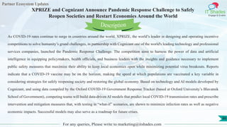 Partner Ecosystem Updates
IT Shades
Engage & Enable
XPRIZE and Cognizant Announce Pandemic Response Challenge to Safely
Reopen Societies and Restart Economies Around the World
For any queries, Please write to marketing@itshades.com
86
As COVID-19 rates continue to surge in countries around the world, XPRIZE, the world’s leader in designing and operating incentive
competitions to solve humanity’s grand challenges, in partnership with Cognizant one of the world's leading technology and professional
services companies, launched the Pandemic Response Challenge. The competition aims to harness the power of data and artificial
intelligence in equipping policymakers, health officials, and business leaders with the insights and guidance necessary to implement
public safety measures that maximize their ability to keep local economies open while minimizing potential virus breakouts. Reports
indicate that a COVID-19 vaccine may be on the horizon, making the speed at which populations are vaccinated a key variable in
considering strategies for safely reopening society and restoring the global economy. Based on technology and AI models developed by
Cognizant, and using data compiled by the Oxford COVID-19 Government Response Tracker (based at Oxford University’s Blavatnik
School of Government), competing teams will build data-driven AI models that predict local COVID-19 transmission rates and prescribe
intervention and mitigation measures that, with testing in “what-if” scenarios, are shown to minimize infection rates as well as negative
economic impacts. Successful models may also serve as a roadmap for future crises.
Description
 