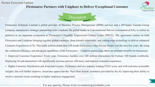 Partner Ecosystem Updates
IT Shades
Engage & Enable
Firstsource Partners with Uniphore to Deliver Exceptional Customer
For any queries, Please write to marketing@itshades.com
88
Firstsource Solutions Limited a global provider of Business Process Management (BPM) services and a RP-Sanjiv Goenka Group
company, announced a strategic partnership with Uniphore, the global leader in Conversational Service Automation (CSA), to utilize its
platform as an important component to Firstsource’s Digitally Empowered Contact Center (DECC). The agreement centers on both
Firstsource and Uniphore bringing together global expertise, deep domain experience, and cutting-edge technology to deliver enhanced
Customer Experiences (CX). This multi-million dollar deal will create tremendous value for our clients over the next few years. By using
the combined efficiency and advanced capabilities of the Firstsource – Uniphore partnership, there are multiple benefits for businesses:
• Improved Customer Experience: Every year, Firstsource handles over 200 million interactions for Fortune 100 brands worldwide.
Deploying AI and automation will significantly increase process efficiency and improve customer experience.
• Higher Customer Satisfaction and Associate Loyalty: Firstsource delivers industry leading CSAT score, and with real-time actionable
insights, this will further improve. Associates appreciate the ‘Next Best Action’ assistance provided by the AI, improving their ability to
resolve customer issues resulting in higher employee engagement.
Description
 