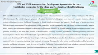 Partner Ecosystem Updates
IT Shades
Engage & Enable
IBM and AMD Announce Joint Development Agreement to Advance
Confidential Computing for the Cloud and Accelerate Artificial Intelligence
For any queries, Please write to marketing@itshades.com
89
IBM and AMD announced a multi-year joint development agreement to enhance and extend the security and Artificial Intelligence (AI) offerings
of both companies. The joint development agreement will expand this vision by building upon open-source software, open standards, and open
system architectures to drive Confidential Computing in hybrid cloud environments and support a broad range of accelerators across
high-performance computing (HPC), and enterprise critical capabilities such as virtualization and encryption. For many companies, securing
highly sensitive data still remains a challenge: cybersecurity is currently the top barrier for adoption as well as the top criteria for selection of cloud
providers, according to data from IBM's Institute for Business value. According to Gartner, Confidential Computing potentially removes the
remaining barrier to hybrid cloud adoption for highly regulated businesses or any organization concerned about unauthorized third-party access to
data in use in the public cloud. Confidential Computing is a technology, enabled by hardware, that allows the data associated with a running virtual
machine (VM) to be encrypted, including while workloads are running. This capability helps prevent would-be attackers and bad actors from
accessing confidential information, even in the event of a break-in. Confidential Computing for hybrid cloud unlocks new potential for enterprise
adoption of hybrid cloud computing, especially in regulated industries such as finance, healthcare and insurance.
Description
 