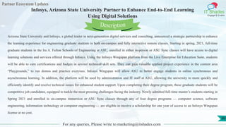 Partner Ecosystem Updates
IT Shades
Engage & Enable
Infosys, Arizona State University Partner to Enhance End-to-End Learning
Using Digital Solutions
For any queries, Please write to marketing@itshades.com
90
Arizona State University and Infosys, a global leader in next-generation digital services and consulting, announced a strategic partnership to enhance
the learning experience for engineering graduate students in both on-campus and fully interactive remote classes. Starting in spring, 2021, full-time
graduate students in the Ira A. Fulton Schools of Engineering at ASU, enrolled in either in-person or ASU Sync classes will have access to digital
learning solutions and services offered through Infosys. Using the Infosys Wingspan platform from the Live Enterprise for Education Suite, students
will be able to earn certifications and badges in several technical skill sets. They can gain valuable applied project experience in the content area
“Playgrounds,” to run demos and practice exercises. Infosys Wingspan will allow ASU to better engage students in online synchronous and
asynchronous learning. In addition, the platform will be used by administration and IT staff at ASU, allowing the university to more quickly and
efficiently identify and resolve technical issues for enhanced student support. Upon completing their degree program, these graduate students will be
competitive job candidates, equipped to tackle the most pressing challenges facing the industry. Newly admitted full-time master’s students starting in
Spring 2021 and enrolled in on-campus immersion or ASU Sync classes through any of four degree programs — computer science, software
engineering, information technology or computer engineering — are eligible to receive a scholarship for one year of access to an Infosys Wingspan
license at no cost.
Description
 