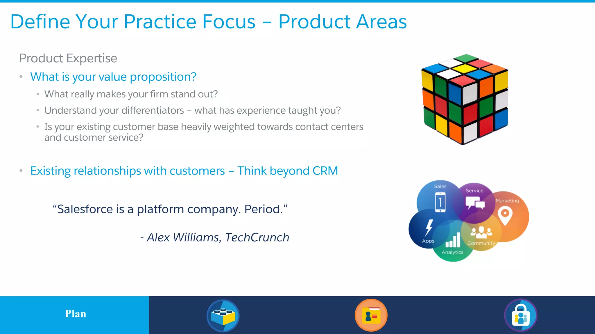 Define Your Practice Focus – Product Areas
​Product Expertise
• What is your value proposition?
• What really makes your firm stand out?
• Understand your differentiators – what has experience taught you?
• Is your existing customer base heavily weighted towards contact centers
and customer service?
• Existing relationships with customers – Think beyond CRM
“Salesforce is a platform company. Period.”
- Alex Williams, TechCrunch
​PlanPlan
 