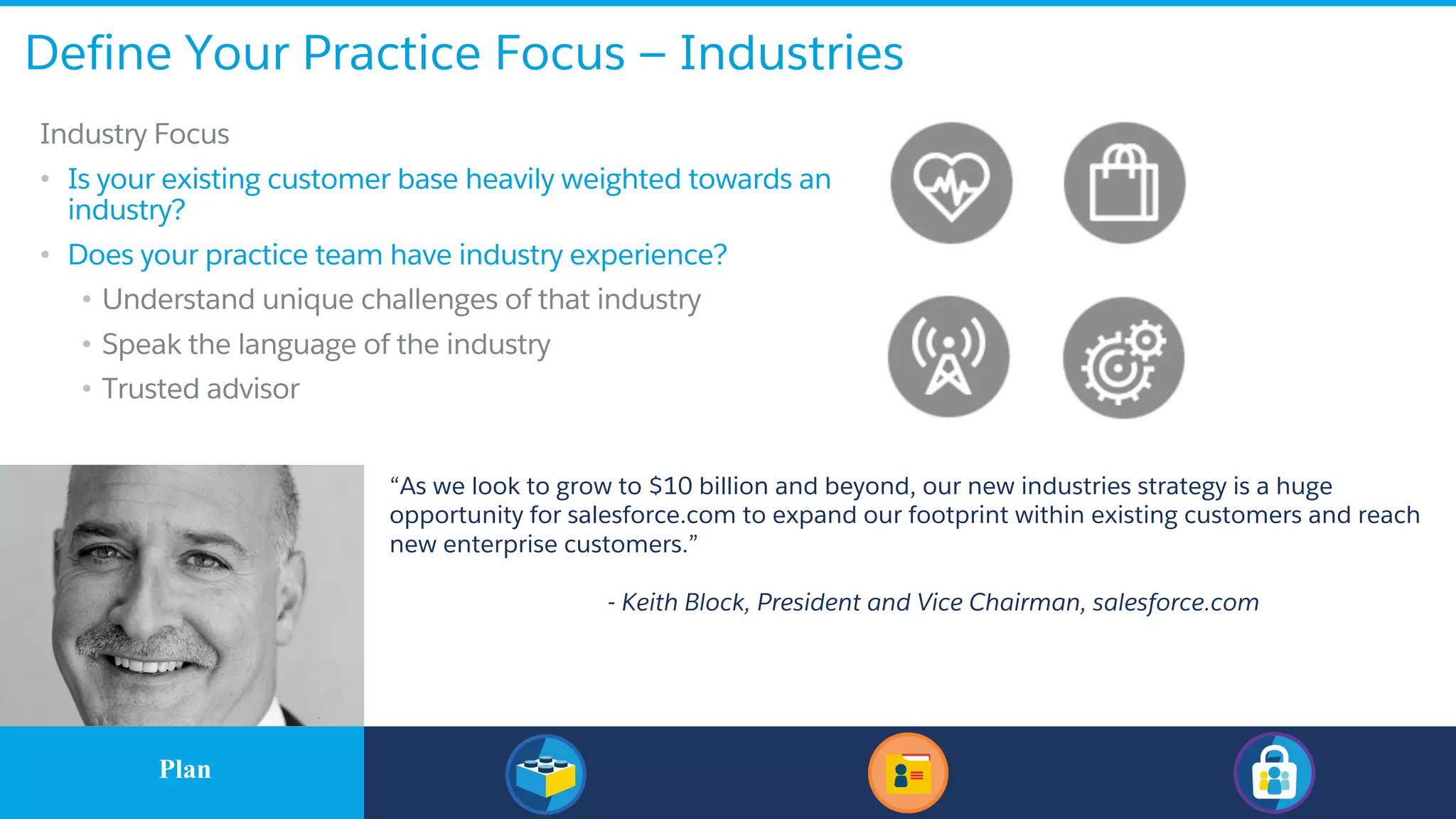 ​Industry Focus
• Is your existing customer base heavily weighted towards an
industry?
• Does your practice team have industry experience?
• Understand unique challenges of that industry
• Speak the language of the industry
• Trusted advisor
“As we look to grow to $10 billion and beyond, our new industries strategy is a huge
opportunity for salesforce.com to expand our footprint within existing customers and reach
new enterprise customers.”
- Keith Block, President and Vice Chairman, salesforce.com
Define Your Practice Focus — Industries
​PlanPlan
 