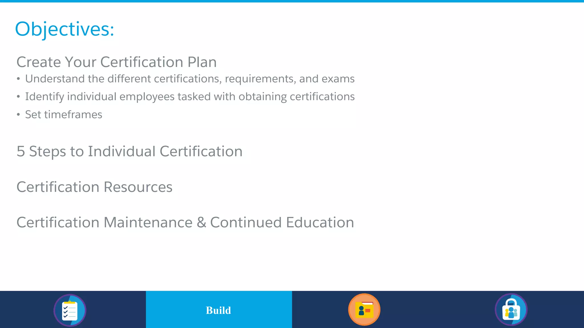 Objectives:
​Build
​Create Your Certification Plan
• Understand the different certifications, requirements, and exams
• Identify individual employees tasked with obtaining certifications
• Set timeframes
​5 Steps to Individual Certification
​Certification Resources
​Certification Maintenance & Continued Education
Build
 